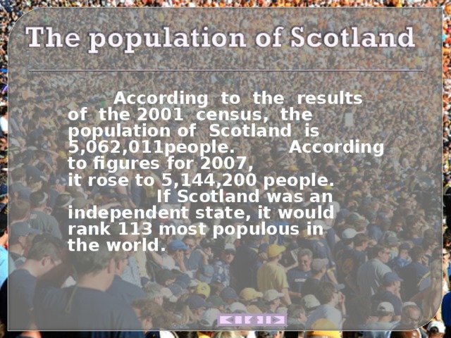   According  to   the  results  of   the 2001  census,  the  population of   Scotland   is   5,062,011people.   According to figures for 2007, it rose to 5,144,200 people.   If Scotland was an independent state, it would rank 113 most populous in the world. 