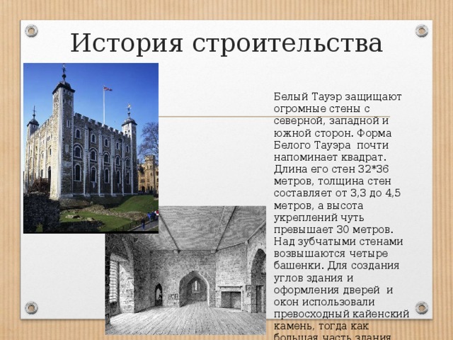 История строительства Белый Тауэр защищают огромные стены с северной, западной и южной сторон. Форма Белого Тауэра почти напоминает квадрат. Длина его стен 32*36 метров, толщина стен составляет от 3,3 до 4,5 метров, а высота укреплений чуть превышает 30 метров. Над зубчатыми стенами возвышаются четыре башенки. Для создания углов здания и оформления дверей и окон использовали превосходный кайенский камень, тогда как большая часть здания была построена из кентского базальта. 