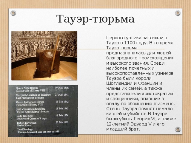 Тауэр-тюрьма Первого узника заточили в Тауэр в 1100 году. В то время Тауэр-тюрьма предназначалась для людей благородного происхождения и высокого звания. Среди наиболее почетных и высокопоставленных узников Тауэра были короли Шотландии и Франции и члены их семей, а также представители аристократии и священники, впавшие в опалу по обвинению в измене. Стены Тауэра помнят немало казней и убийств: В Тауэре были убиты Генрих VI, а также 12-летний Эдуард V и его младший брат. 