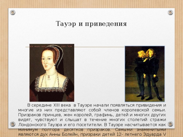 Тауэр и приведения В середине ХIII века в Тауэре начали появляться привидения и многие из них представляют собой членов королевской семьи. Призраков принцев, жен королей, графинь, детей и многих других видят, чувствуют и слышат в течение многих столетий стражи Лондонского Тауэра и его посетители. В Тауэре насчитывается как минимум полтора десятков призраков. Самыми знаменитыми являются дух Анны Болейн, призраки детей 12- летнего Эдуарда V и 9- летнего брата Ричарда. 