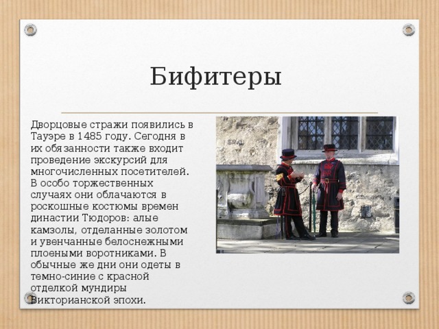 Бифитеры Дворцовые стражи появились в Тауэре в 1485 году. Сегодня в их обязанности также входит проведение экскурсий для многочисленных посетителей. В особо торжественных случаях они облачаются в роскошные костюмы времен династии Тюдоров: алые камзолы, отделанные золотом и увенчанные белоснежными плоеными воротниками. В обычные же дни они одеты в темно-синие с красной отделкой мундиры Викторианской эпохи. 