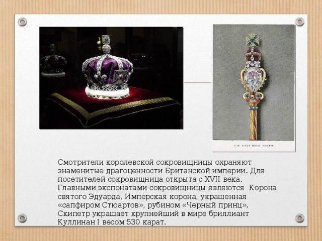 Смотрители королевской сокровищницы охраняют знаменитые драгоценности Британской империи. Для посетителей сокровищница открыта с XVII века. Главными экспонатами сокровищницы являются Корона святого Эдуарда, Имперская корона, украшенная «сапфиром Стюартов», рубином «Черный принц». Скипетр украшает крупнейший в мире бриллиант Куллинан I весом 530 карат. 