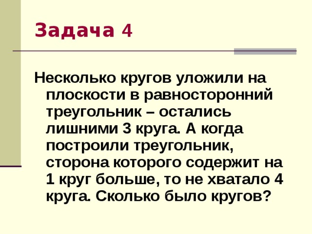 Задача 4 Несколько кругов уложили на плоскости в равносторонний треугольник – остались лишними 3 круга. А когда построили треугольник, сторона которого содержит на 1 круг больше, то не хватало 4 круга. Сколько было кругов? 