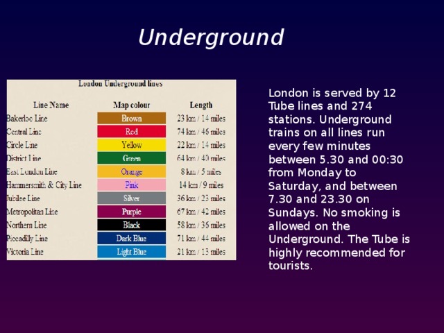 Underground London is served by 12 Tube lines and 274 stations. Underground trains on all lines run every few minutes between 5.30 and 00:30 from Monday to Saturday, and between 7.30 and 23.30 on Sundays. No smoking is allowed on the Underground. The Tube is highly recommended for tourists.  
