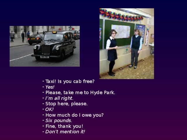  Taxi! Is you cab free?  Yes!  Please, take me to Hyde Park.  I’m all right.  Stop here, please.  OK!  How much do I owe you?  Six pounds.  Fine, thank you!  Don’t mention it!  