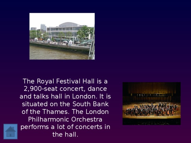 The Royal Festival Hall is a 2,900-seat concert, dance and talks hall in London. It is situated on the South Bank of the Thames. The London Philharmonic Orchestra performs a lot of concerts in the hall.    