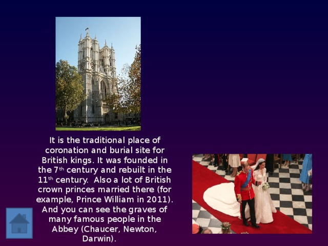 It is the traditional place of coronation and burial site for British kings. It was founded in the 7 th century and rebuilt in the 11 th century. Also a lot of British crown princes married there (for example, Prince William in 2011). And you can see the graves of many famous people in the Abbey (Chaucer, Newton, Darwin).    