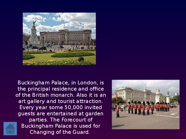 Buckingham Palace, in London, is the principal residence and office of the British monarch. Also it is an art gallery and tourist attraction. Every year some 50,000 invited guests are entertained at garden parties. The Forecourt of Buckingham Palace is used for Changing of the Guard.  