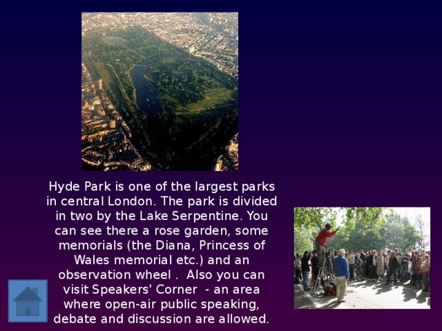 Hyde Park is one of the largest parks in central London. The park is divided in two by the Lake Serpentine. You can see there a rose garden, some memorials (the Diana, Princess of Wales memorial etc.) and an observation wheel . Also you can visit Speakers' Corner - an area where open-air public speaking, debate and discussion are allowed.  