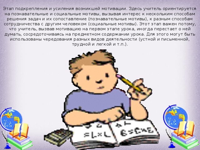 Этап подкрепления и усиления возникшей мотивации. Здесь учитель ориентируется на познавательные и социальные мотивы, вызывая интерес к нескольким способам решения задач и их сопоставление (познавательные мотивы), к разным способам сотрудничества с другим человеком (социальные мотивы). Этот этап важен потому, что учитель, вызвав мотивацию на первом этапе урока, иногда перестает о ней думать, сосредоточиваясь на предметном содержании урока. Для этого могут быть использованы чередования разных видов деятельности (устной и письменной, трудной и легкой и т.п.).   