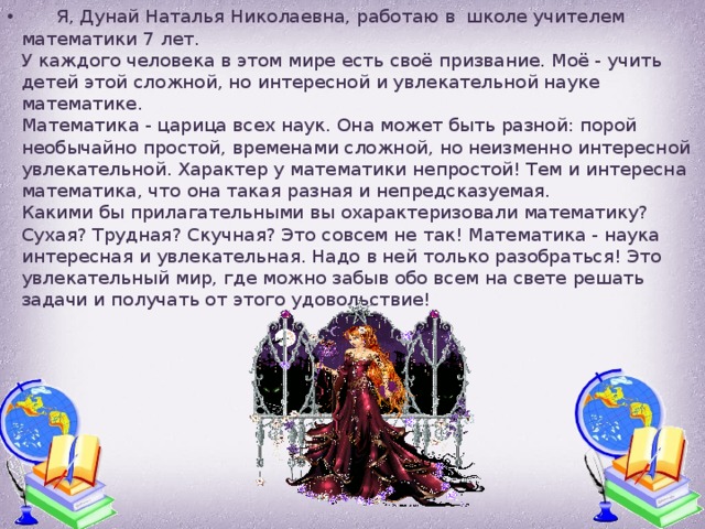  Я, Дунай Наталья Николаевна, работаю в школе учителем математики 7 лет.  У каждого человека в этом мире есть своё призвание. Моё - учить детей этой сложной, но интересной и увлекательной науке математике.  Математика - царица всех наук. Она может быть разной: порой необычайно простой, временами сложной, но неизменно интересной увлекательной. Характер у математики непростой! Тем и интересна математика, что она такая разная и непредсказуемая.  Какими бы прилагательными вы охарактеризовали математику? Сухая? Трудная? Скучная? Это совсем не так! Математика - наука интересная и увлекательная. Надо в ней только разобраться! Это увлекательный мир, где можно забыв обо всем на свете решать задачи и получать от этого удовольствие! 