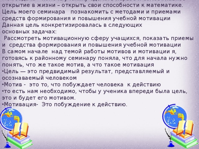 Моя задача – помочь ученику сделать первое и самое главное открытие в жизни – открыть свои способности к математике. Цель моего семинара познакомить с методами и приемами средств формирования и повышения учебной мотивации Данная цель конкретизировалась в следующих основных задачах:  Рассмотреть мотивационную сферу учащихся, показать приемы и средства формирования и повышения учебной мотивации В самом начале над темой работы мотивов и мотивации я, готовясь к районному семинару поняла, что для начала нужно понять, что же такое мотив, а что такое мотивация Цель — это предвидимый результат, представляемый и осознаваемый человеком Мотив - это то, что побуждает человека к действию то есть нам необходимо, чтобы у ученика впереди была цель, это и будет его мотивом. Мотивация- Это побуждение к действию. 