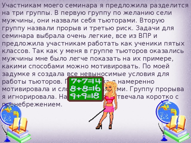 Участникам моего семинара я предложила разделится на три группы. В первую группу по желанию сели мужчины, они назвали себя тьюторами. Вторую группу назвали прорыв и третью риск. Задачи для семинара выбрала очень легкие, все из ВПР и предложила участникам работать как ученики пятых классов. Так как у меня в группе тьюторов оказались мужчины мне было легче показать на их примере, какими способами можно мотивировать. По моей задумке я создала все невыносимые условия для работы тьюторов. Группу риска я намеренно мотивировала и словесно и лайками. Группу прорыва я игнорировала. На все вопросы отвечала коротко с пренебрежением. 