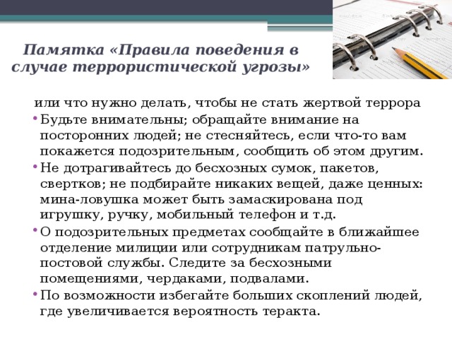 Памятка «Правила поведения в случае террористической угрозы» или что нужно делать, чтобы не стать жертвой террора Будьте внимательны; обращайте внимание на посторонних людей; не стесняйтесь, если что-то вам покажется подозрительным, сообщить об этом другим. Не дотрагивайтесь до бесхозных сумок, пакетов, свертков; не подбирайте никаких вещей, даже ценных: мина-ловушка может быть замаскирована под игрушку, ручку, мобильный телефон и т.д. О подозрительных предметах сообщайте в ближайшее отделение милиции или сотрудникам патрульно-постовой службы. Следите за бесхозными помещениями, чердаками, подвалами. По возможности избегайте больших скоплений людей, где увеличивается вероятность теракта. 