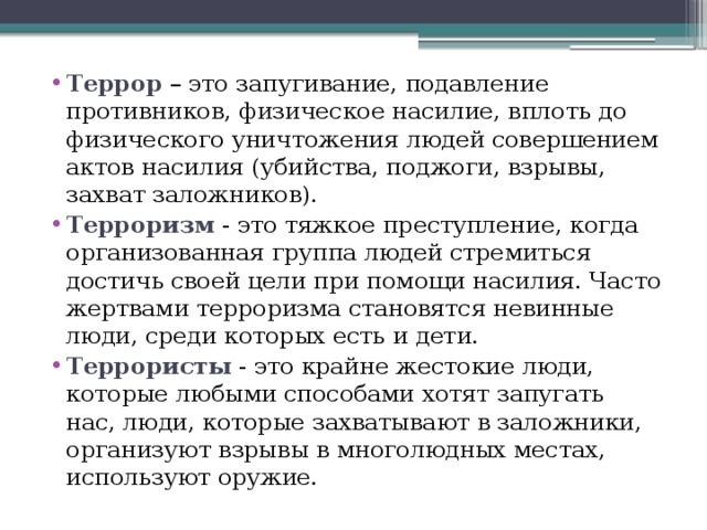 Террор – это запугивание, подавление противников, физическое насилие, вплоть до физического уничтожения людей совершением актов насилия (убийства, поджоги, взрывы, захват заложников). Терроризм - это тяжкое преступление, когда организованная группа людей стремиться достичь своей цели при помощи насилия. Часто жертвами терроризма становятся невинные люди, среди которых есть и дети.          Террористы - это крайне жестокие люди, которые любыми способами хотят запугать нас, люди, которые захватывают в заложники, организуют взрывы в многолюдных местах, используют оружие. 