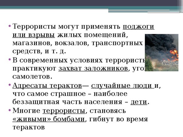 Террористы могут применять поджоги или взрывы жилых помещений, магазинов, вокзалов, транспортных средств, и т. д. В современных условиях террористы практикуют захват заложников , угоны самолетов. Адресаты терактов — случайные люди и, что самое страшное – наиболее беззащитная часть населения – дети . Многие террористы , становясь «живыми» бомбами , гибнут во время терактов 