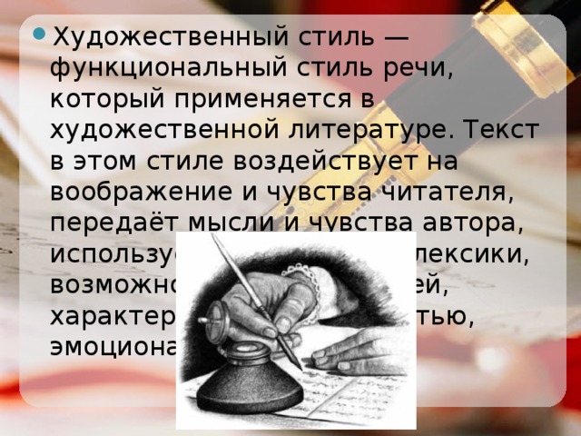 Художественный стиль — функциональный стиль речи, который применяется в художественной литературе. Текст в этом стиле воздействует на воображение и чувства читателя, передаёт мысли и чувства автора, использует всё богатство лексики, возможности разных стилей, характеризуется образностью, эмоциональностью речи.