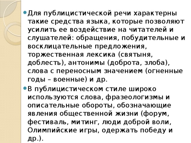 Для публицистической речи характерны такие средства языка, которые позволяют усилить ее воздействие на читателей и слушателей: обращения, побудительные и восклицательные предложения, торжественная лексика (святыня, доблесть), антонимы (доброта, злоба), слова с переносным значением (огненные годы – военные) и др. В публицистическом стиле широко используются слова, фразеологизмы и описательные обороты, обозначающие явления общественной жизни (форум, фестиваль, митинг, люди доброй воли, Олимпийские игры, одержать победу и др.).