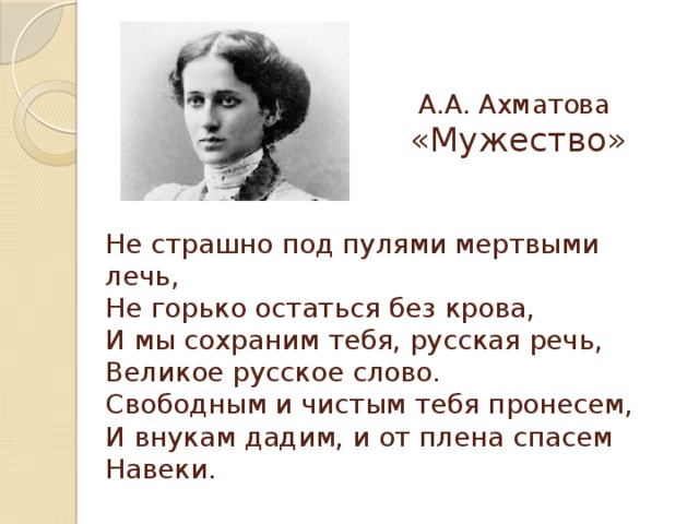 А.А. Ахматова «Мужество» Не страшно под пулями мертвыми лечь,  Не горько остаться без крова,  И мы сохраним тебя, русская речь,  Великое русское слово.  Свободным и чистым тебя пронесем,  И внукам дадим, и от плена спасем  Навеки.