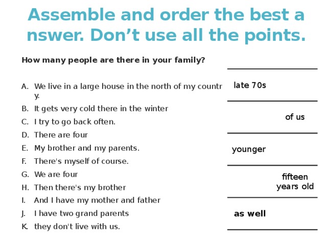 Assemble and order the best answer. Don’t use all the points. How many people are there in your family?   We live in a large house in the north of my country. It gets very cold there in the winter I try to go back often. There are four My brother and my parents. There's myself of course. We are four Then there's my brother And I have my mother and father I have two grand parents they don't live with us. late 70s of us younger fifteen years old as well 