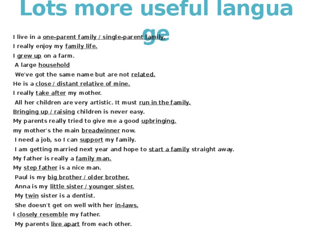 Lots more useful language I live in a  one-parent family / single-parent family. I really enjoy my  family life. I  grew up  on a farm.   A large  household   We've got the same name but are not  related. He is a  close / distant relative of mine. I really  take after  my mother.   All her children are very artistic. It must  run in the family. Bringing up / raising  children is never easy. My parents really tried to give me a good  upbringing. my mother's the main  breadwinner  now.   I need a job, so I can  support  my family.   I am getting married next year and hope to  start a family  straight away. My father is really a  family man. My  step father  is a nice man.   Paul is my  big brother / older brother.   Anna is my  little sister / younger sister.   My  twin  sister is a dentist.   She doesn't get on well with her  in-laws. I  closely resemble  my father.   My parents  live apart  from each other. 