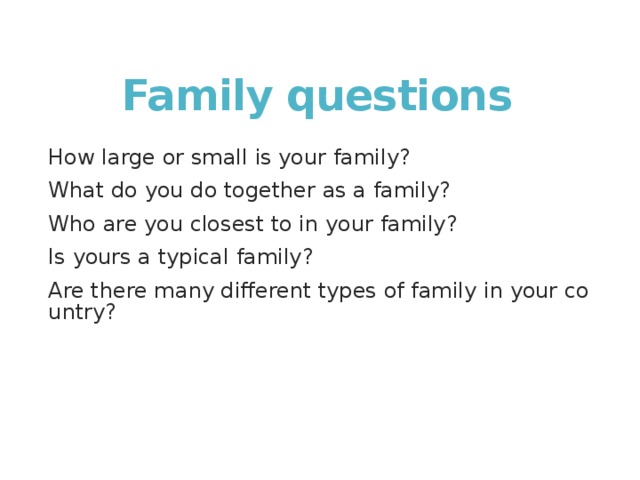 Family questions How large or small is your family? What do you do together as a family? Who are you closest to in your family? Is yours a typical family? Are there many different types of family in your country? 