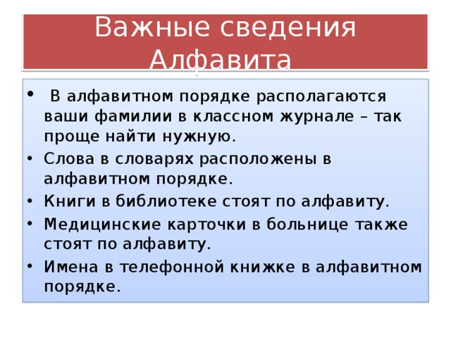Важные сведения Алфавита  В алфавитном порядке располагаются ваши фамилии в классном журнале – так проще найти нужную. Слова в словарях расположены в алфавитном порядке. Книги в библиотеке стоят по алфавиту. Медицинские карточки в больнице также стоят по алфавиту. Имена в телефонной книжке в алфавитном порядке. 