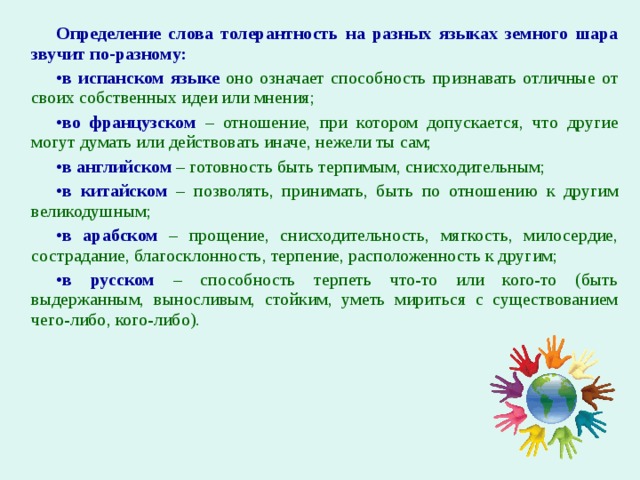 Определение слова толерантность на разных языках земного шара звучит по-разному: в испанском языке оно означает способность признавать отличные от своих собственных идеи или мнения; во французском – отношение, при котором допускается, что другие могут думать или действовать иначе, нежели ты сам; в английском – готовность быть терпимым, снисходительным; в китайском – позволять, принимать, быть по отношению к другим великодушным; в арабском – прощение, снисходительность, мягкость, милосердие, сострадание, благосклонность, терпение, расположенность к другим; в русском – способность терпеть что-то или кого-то (быть выдержанным, выносливым, стойким, уметь мириться с существованием чего-либо, кого-либо). 