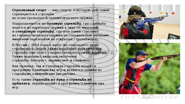 Стрелковый спорт  — вид спорта, в котором участники соревнуются в стрельбе из огнестрельного и пневматического оружия. Подразделяется на  пулевую стрельбу , где стрельба ведётся из нарезного оружия в тире по мишеням, и  стендовую стрельбу , где участники стреляют из гладкоствольного оружия по специальным летящим мишеням-тарелочкам на открытых стрельбищах. В России с 2004 года в качестве отдельного вида стрелкового спорта также выделяют практическую стрельбу (пистолет, гладкоствольное ружьё, карабин). Также выделяют виды высокоточной стрельбы: бенчрест, варминтинг и снайпинг. Как пулевая, так и стендовая стрельба входят в программу Олимпийских игр и являются одними из старейших олимпийских дисциплин. Есть также  стрельба из лука  и  стрельба из арбалета , первая входит в программу Олимпийских игр. 