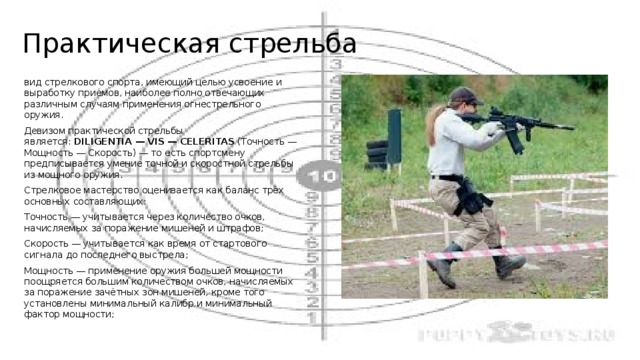 Практическая стрельба вид стрелкового спорта, имеющий целью усвоение и выработку приёмов, наиболее полно отвечающих различным случаям применения огнестрельного оружия. Девизом практической стрельбы является:  DILIGENTIA — VIS — CELERITAS  (Точность — Мощность — Скорость) — то есть спортсмену предписывается умение точной и скоростной стрельбы из мощного оружия. Стрелковое мастерство оценивается как баланс трёх основных составляющих: Точность — учитывается через количество очков, начисляемых за поражение мишеней и штрафов; Скорость — учитывается как время от стартового сигнала до последнего выстрела; Мощность — применение оружия большей мощности поощряется большим количеством очков, начисляемых за поражение зачётных зон мишеней, кроме того установлены минимальный калибр и минимальный фактор мощности; 