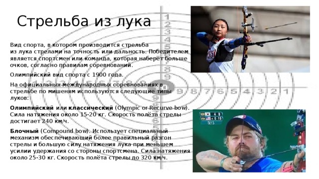Стрельба из лука Вид спорта, в котором производится стрельба из лука стрелами на точность или дальность. Победителем является спортсмен или команда, которая наберёт больше очков, согласно правилам соревнований. Олимпийский вид спорта с 1900 года. На официальных международных соревнованиях в стрельбе по мишеням используются следующие типы луков: Олимпийский  или  классический  (Olympic or Recurve bow). Сила натяжения около 15-20 кг. Скорость полёта стрелы достигает 240 км/ч. Блочный  (Compound bow). Использует специальный механизм обеспечивающий более правильный разгон стрелы и большую силу натяжения лука при меньшем усилии удержания со стороны спортсмена. Сила натяжения около 25-30 кг. Скорость полёта стрелы до 320 км/ч. 