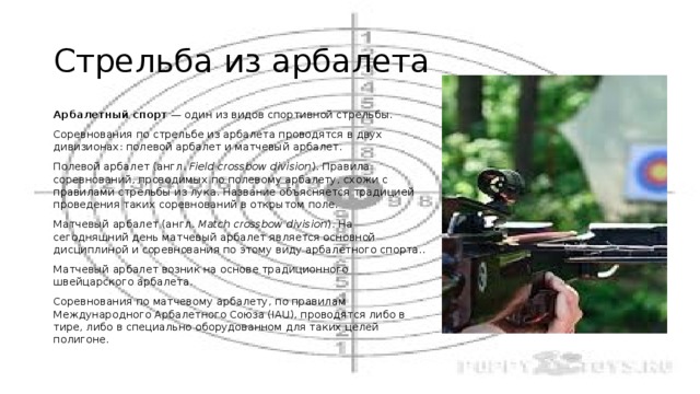 Стрельба из арбалета Арбалетный спорт  — один из видов спортивной стрельбы. Соревнования по стрельбе из арбалета проводятся в двух дивизионах: полевой арбалет и матчевый арбалет. Полевой арбалет (англ.  Field crossbow division ). Правила соревнований, проводимых по полевому арбалету, схожи с правилами стрельбы из лука. Название объясняется традицией проведения таких соревнований в открытом поле. Матчевый арбалет (англ.  Match crossbow division ). На сегодняшний день матчевый арбалет является основной дисциплиной и соревнования по этому виду арбалетного спорта.. Матчевый арбалет возник на основе традиционного швейцарского арбалета. Соревнования по матчевому арбалету, по правилам Международного Арбалетного Союза (IAU), проводятся либо в тире, либо в специально оборудованном для таких целей полигоне. 