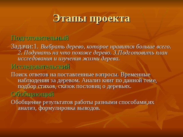 Этапы проекта Подготовительный Задачи:1 . Выбрать дерево, которое нравится больше всего. 2. Подумать на что похоже дерево. 3.Подготовить план исследования и изучения жизни дерева. Исследовательский Поиск ответов на поставленные вопросы. Временные наблюдения за деревом. Анализ книг по данной теме, подбор стихов, сказок пословиц о деревьях. Обобщающий Обобщение результатов работы разными способами,их анализ, формулировка выводов.   