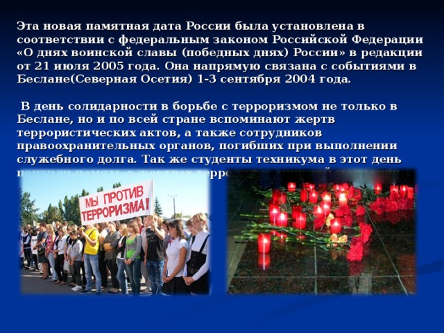 Эта новая памятная дата России была установлена в соответствии с федеральным законом Российской Федерации «О днях воинской славы (победных днях) России» в редакции от 21 июля 2005 года. Она напрямую связана с событиями в Беслане(Северная Осетия) 1-3 сентября 2004 года.   В день солидарности в борьбе с терроризмом не только в Беслане, но и по всей стране вспоминают жертв террористических актов, а также сотрудников правоохранительных органов, погибших при выполнении служебного долга. Так же студенты техникума в этот день почтили память о жертвах терроризма минутой молчания. 