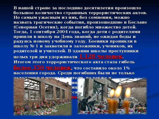 В нашей стране за последние десятилетия произошло большое количество страшных террористических актов. Но самым ужасным из них, без сомнения, можно назвать трагические события, произошедшие в Беслане (Северная Осетия), когда погибло множество детей. Тогда, 1 сентября 2004 года, когда дети с родителями пришли в школу на День знаний, не ожидая беды и радуясь новому учебному году. Боевики проникли в школу № 1 и захватили в заложники, учеников, их родителей и учителей. В здании школы преступники целых три дня удерживали 1.128 человек . Итогом этого террористического акта стала гибель более 350 человек , что составило около 1% населения города. Среди погибших были не только заложники и мирные жители, но также и военнослужащие. Половина погибших являлись несовершеннолетними лицами. Особая трагичность этого теракта заключается в том, что погибли в основном дети и женщины . Ранено было более 500 человек. 