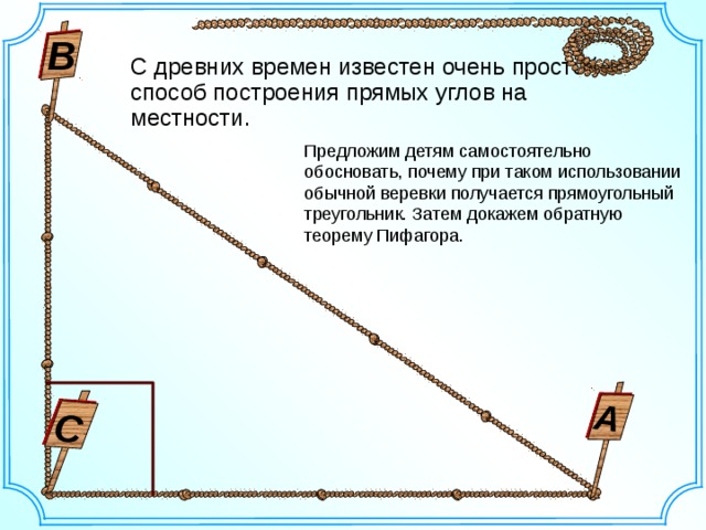 С А В С древних времен известен очень простой способ построения прямых углов на местности. Предложим детям самостоятельно обосновать, почему при таком использовании обычной веревки получается прямоугольный треугольник. Затем докажем обратную теорему Пифагора. 2 