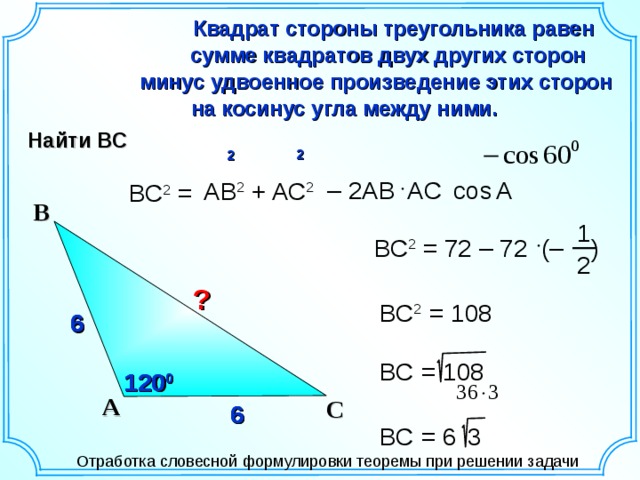 Квадрат стороны треугольника равен  сумме квадратов двух других сторон минус удвоенное произведение этих сторон  на косинус угла между ними. Найти ВС 2  2 А  – 2АВ AC  cos АВ 2 + AC 2 ВС 2 = В 1 ВС 2 = 72 – 72 (– ) 2 ? ВС 2 = 108 6 6 6 Гаврилова Н.Ф. «Поурочные разработки по геометрии: 9 класс». – М.: ВАКО, 2007. – 320 с. – (В помощь школьному учителю) ВС  = 108 120 0 120 0 А С 6 6 6 ВС  = 6  3 Отработка словесной формулировки теоремы при решении задачи 15 
