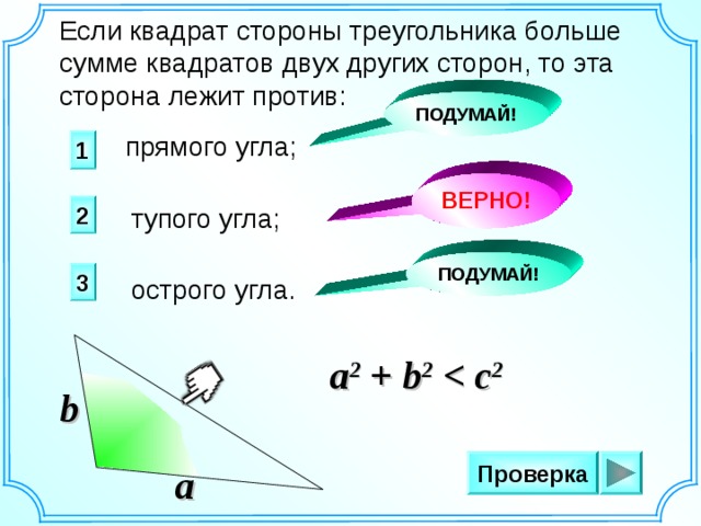 Если квадрат стороны треугольника больше сумме квадратов двух других сторон, то эта сторона лежит против: ПОДУМАЙ! прямого угла; 1 ВЕРНО! 2 тупого угла; ПОДУМАЙ! 3 острого угла. a 2 + b 2  2 c b Проверка a 