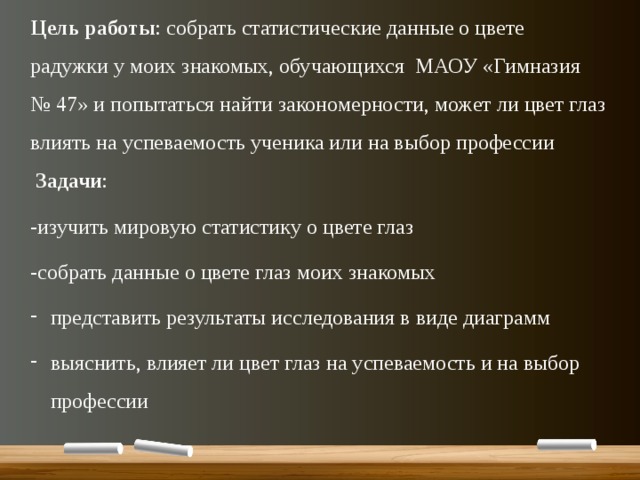 Цель работы : собрать статистические данные о цвете радужки у моих знакомых, обучающихся МАОУ «Гимназия № 47» и попытаться найти закономерности, может ли цвет глаз влиять на успеваемость ученика или на выбор профессии  Задачи : -изучить мировую статистику о цвете глаз -собрать данные о цвете глаз моих знакомых представить результаты исследования в виде диаграмм выяснить, влияет ли цвет глаз на успеваемость и на выбор профессии 