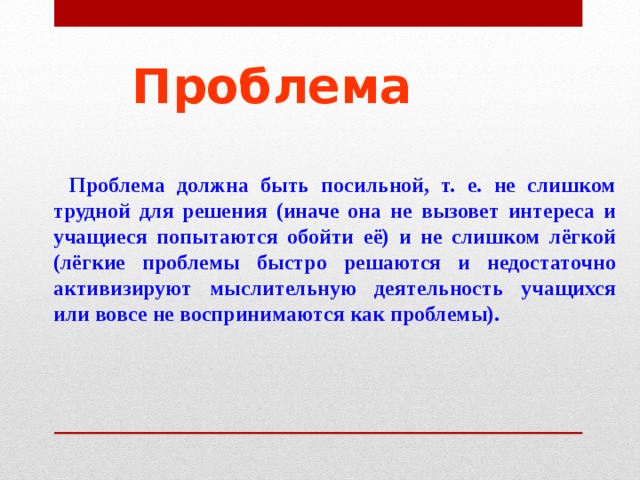 Проблема  Проблема должна быть посильной, т. е. не слишком трудной для решения (иначе она не вызовет интереса и учащиеся попытаются обойти её) и не слишком лёгкой (лёгкие проблемы быстро решаются и недостаточно активизируют мыслительную деятельность учащихся или вовсе не воспринимаются как проблемы). 