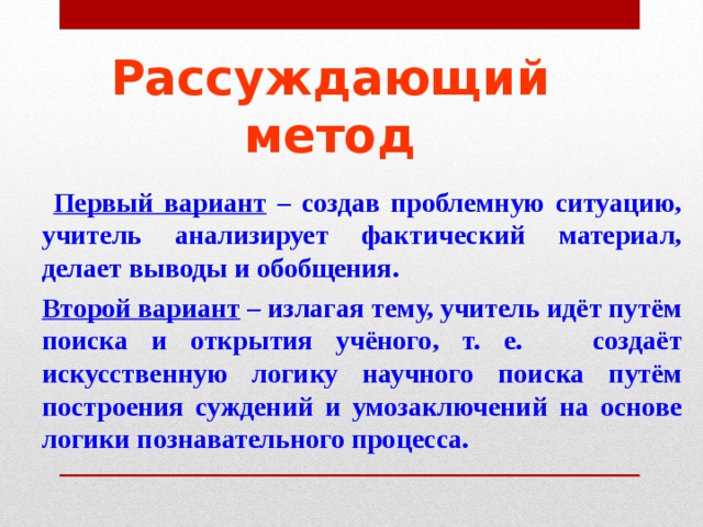 Рассуждающий метод  Первый вариант – создав проблемную ситуацию, учитель анализирует фактический материал, делает выводы и обобщения.  Второй вариант – излагая тему, учитель идёт путём поиска и открытия учёного, т. е. создаёт искусственную логику научного поиска путём построения суждений и умозаключений на основе логики познавательного процесса. 