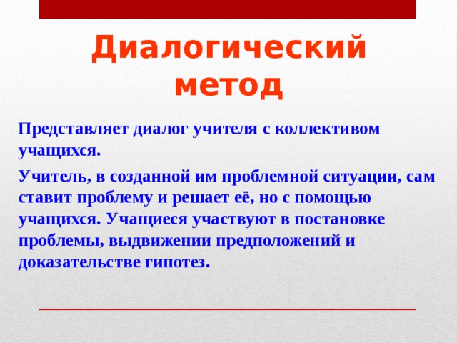 Диалогический метод  Представляет диалог учителя с коллективом учащихся.  Учитель, в созданной им проблемной ситуации, сам ставит проблему и решает её, но с помощью учащихся. Учащиеся участвуют в постановке проблемы, выдвижении предположений и доказательстве гипотез.  