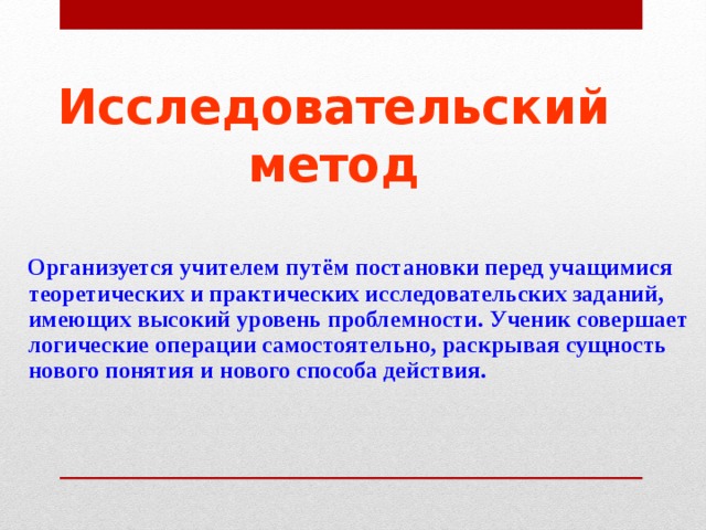 Исследовательский метод  Организуется учителем путём постановки перед учащимися теоретических и практических исследовательских заданий, имеющих высокий уровень проблемности. Ученик совершает логические операции самостоятельно, раскрывая сущность нового понятия и нового способа действия. 