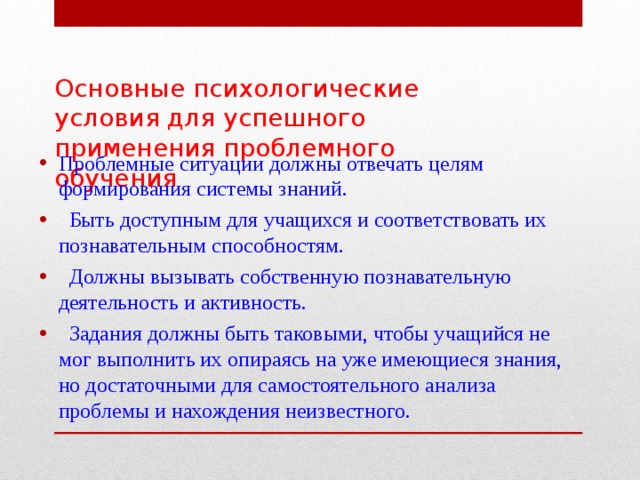 Основные психологические условия для успешного применения проблемного обучения   Проблемные ситуации должны отвечать целям формирования системы знаний.  Быть доступным для учащихся и соответствовать их познавательным способностям.  Должны вызывать собственную познавательную деятельность и активность.  Задания должны быть таковыми, чтобы учащийся не мог выполнить их опираясь на уже имеющиеся знания, но достаточными для самостоятельного анализа проблемы и нахождения неизвестного. 