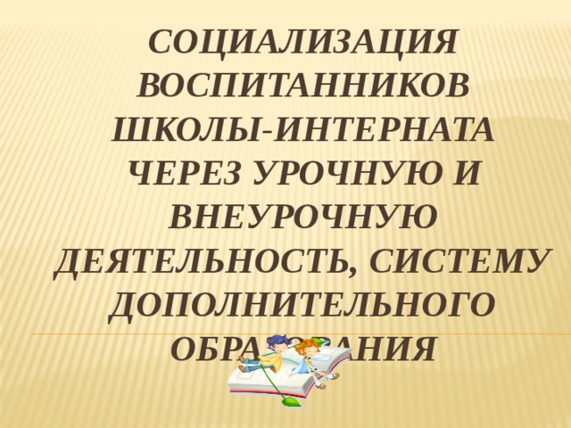 Социализация воспитанников школы-интерната через урочную и внеурочную деятельность, систему дополнительного образования 