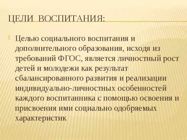 Цели воспитания: Целью социального воспитания и дополнительного образования, исходя из требований ФГОС, является личностный рост детей и молодежи как результат сбалансированного развития и реализации индивидуально-личностных особенностей каждого воспитанника с помощью освоения и присвоения ими социально одобряемых характеристик 