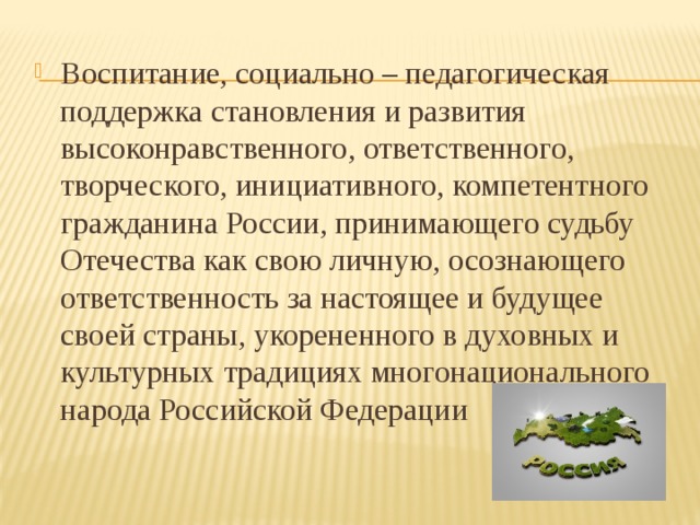 Воспитание, социально – педагогическая поддержка становления и развития высоконравственного, ответственного, творческого, инициативного, компетентного гражданина России, принимающего судьбу Отечества как свою личную, осознающего ответственность за настоящее и будущее своей страны, укорененного в духовных и культурных традициях многонационального народа Российской Федерации 