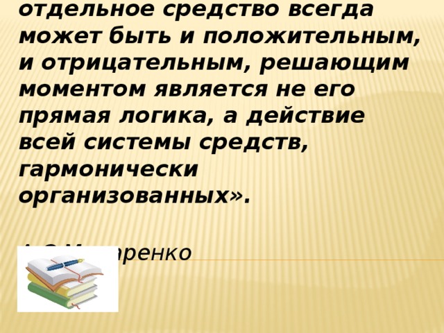  «Человек не воспитывается по частям, он создается … всей суммой влияний, которым он подвергается. Поэтому отдельное средство всегда может быть и положительным, и отрицательным, решающим моментом является не его прямая логика, а действие всей системы средств, гармонически организованных».  А.С.Макаренко  