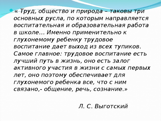 « Труд, общество и природа – таковы три основных русла, по которым направляется воспитательная и образовательная работа в школе… Именно применительно к глухонемому ребенку трудовое воспитание дает выход из всех тупиков. Самое главное : трудовое воспитание есть лучший путь в жизнь, оно есть залог активного участия в жизни с самых первых лет, оно поэтому обеспечивает для глухонемого ребенка все, что с ним связано,- общение, речь, сознание.»   Л. С. Выготский 