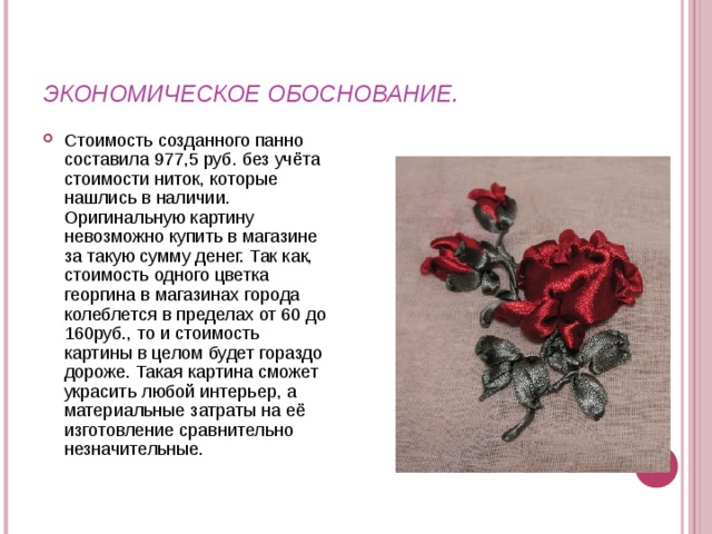 ЭКОНОМИЧЕСКОЕ ОБОСНОВАНИЕ. Стоимость созданного панно составила 977,5 руб. без учёта стоимости ниток, которые нашлись в наличии. Оригинальную картину невозможно купить в магазине за такую сумму денег. Так как, стоимость одного цветка георгина в магазинах города колеблется в пределах от 60 до 160руб., то и стоимость картины в целом будет гораздо дороже. Такая картина сможет украсить любой интерьер, а материальные затраты на её изготовление сравнительно незначительные.  